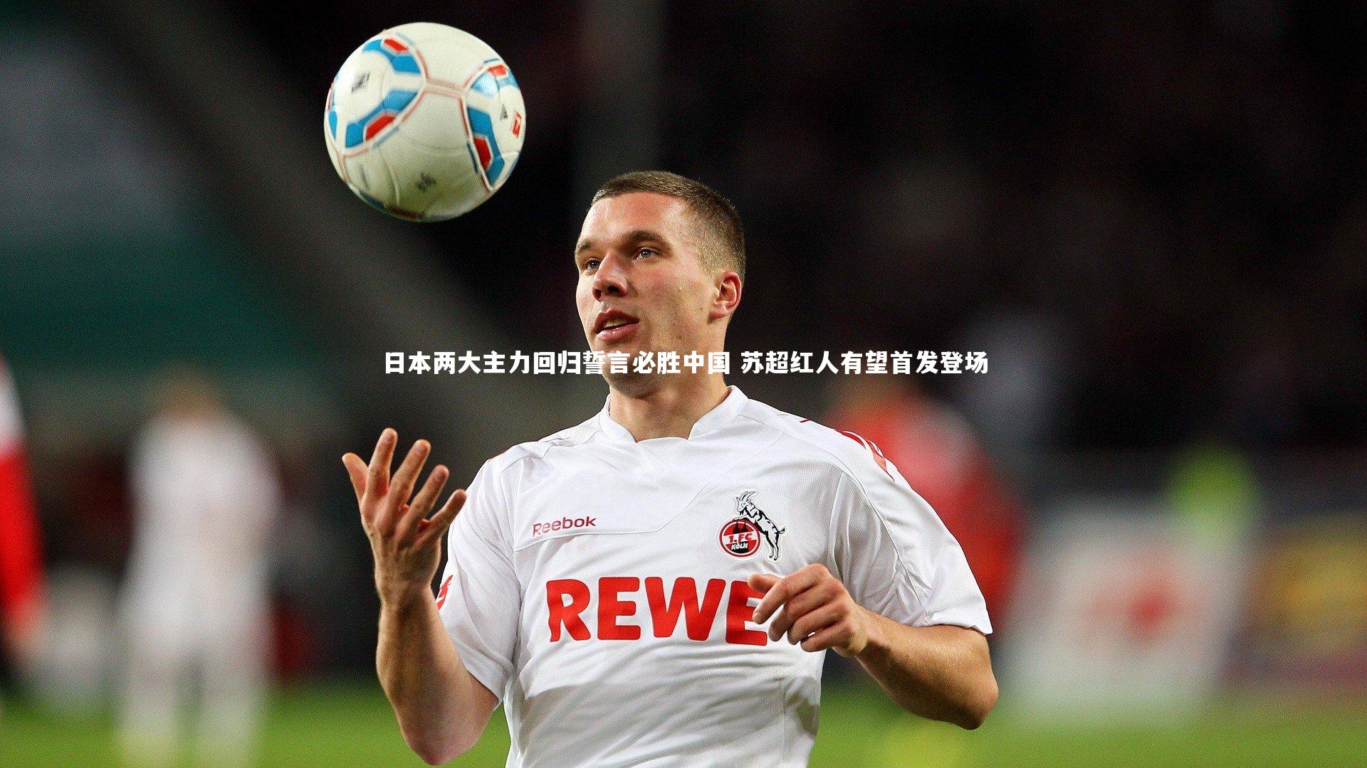 【ng体育】日本两大主力回归誓言必胜中国 苏超红人有望首发登场